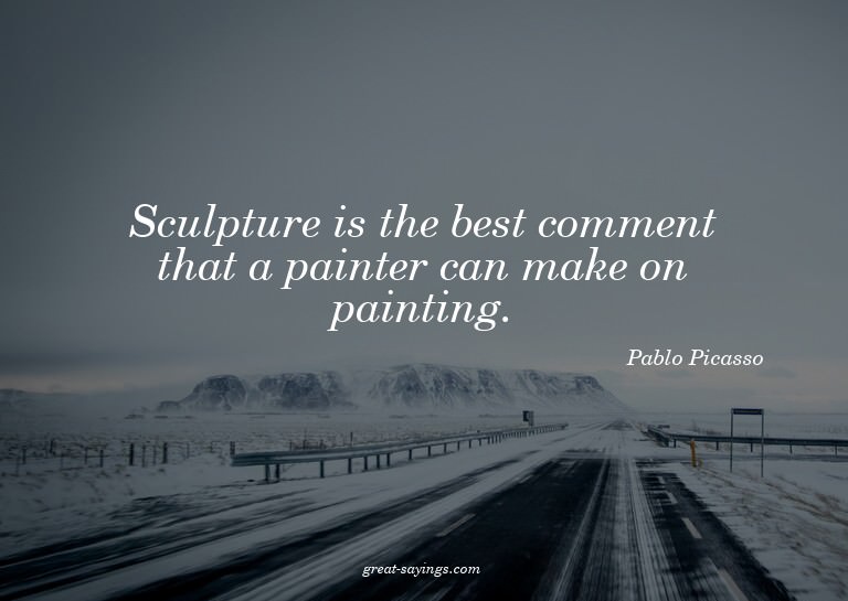 Sculpture is the best comment that a painter can make o