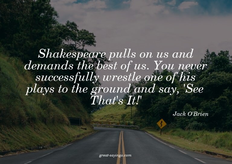 Shakespeare pulls on us and demands the best of us. You