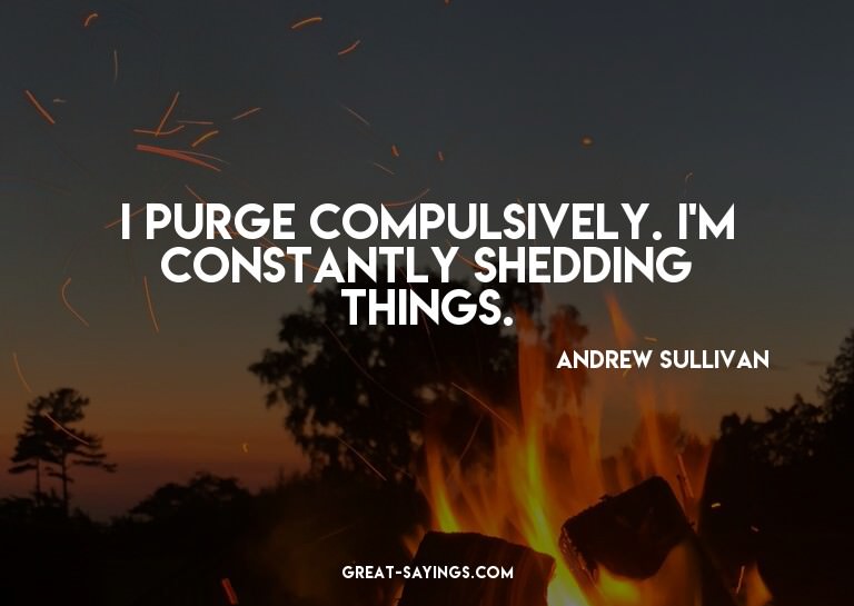 I purge compulsively. I'm constantly shedding things.

