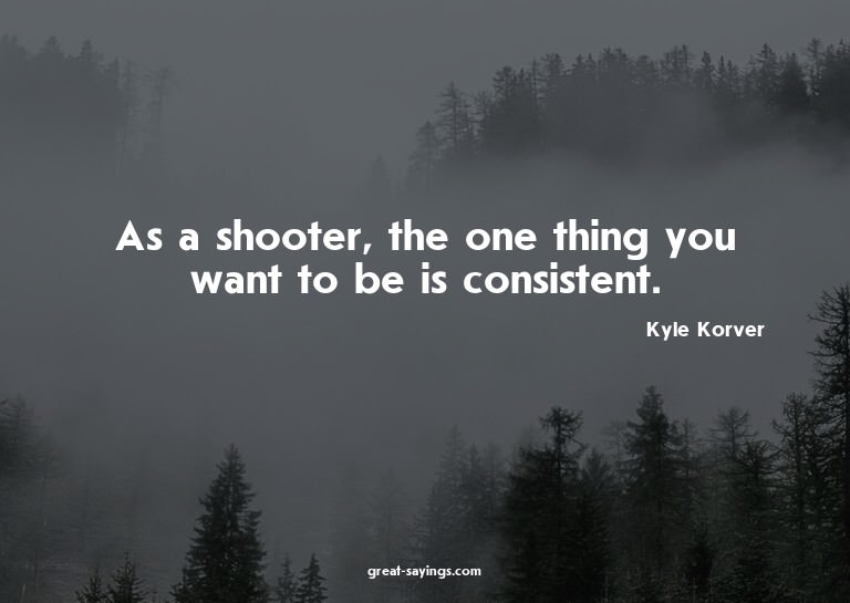 As a shooter, the one thing you want to be is consisten
