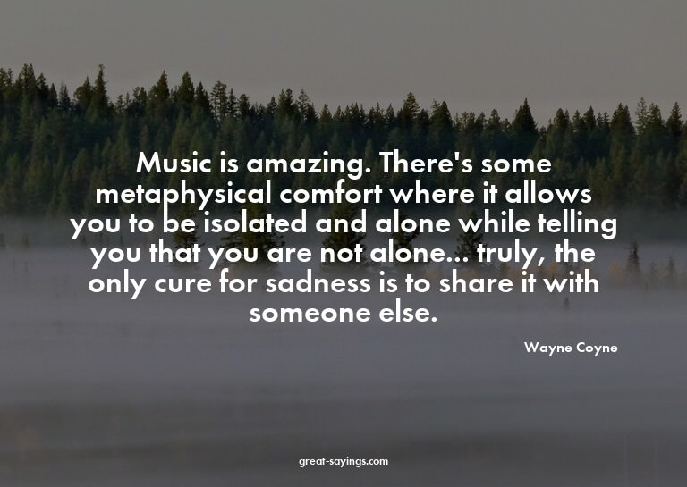 Music is amazing. There's some metaphysical comfort whe