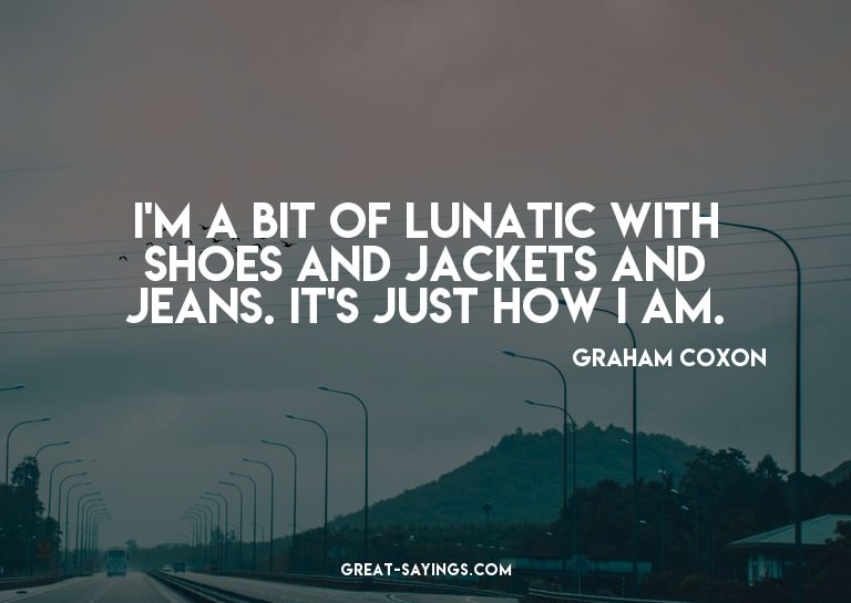 I'm a bit of lunatic with shoes and jackets and jeans.