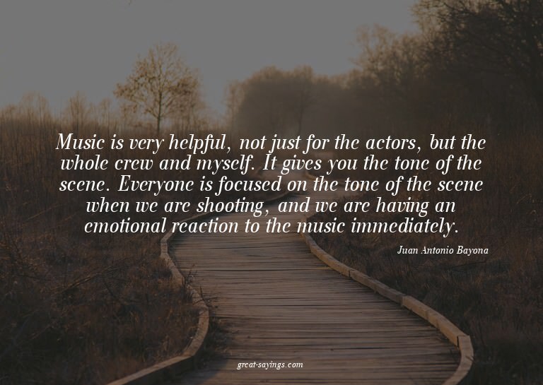 Music is very helpful, not just for the actors, but the