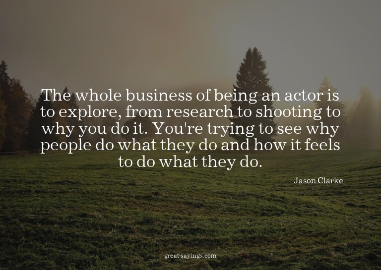 The whole business of being an actor is to explore, fro