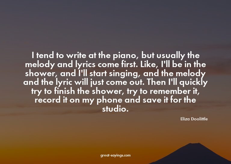 I tend to write at the piano, but usually the melody an