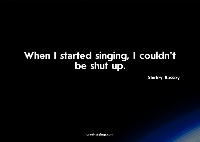 When I started singing, I couldn't be shut up.

