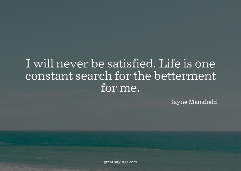 I will never be satisfied. Life is one constant search
