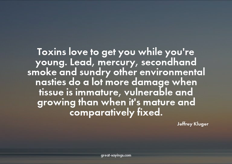 Toxins love to get you while you're young. Lead, mercur