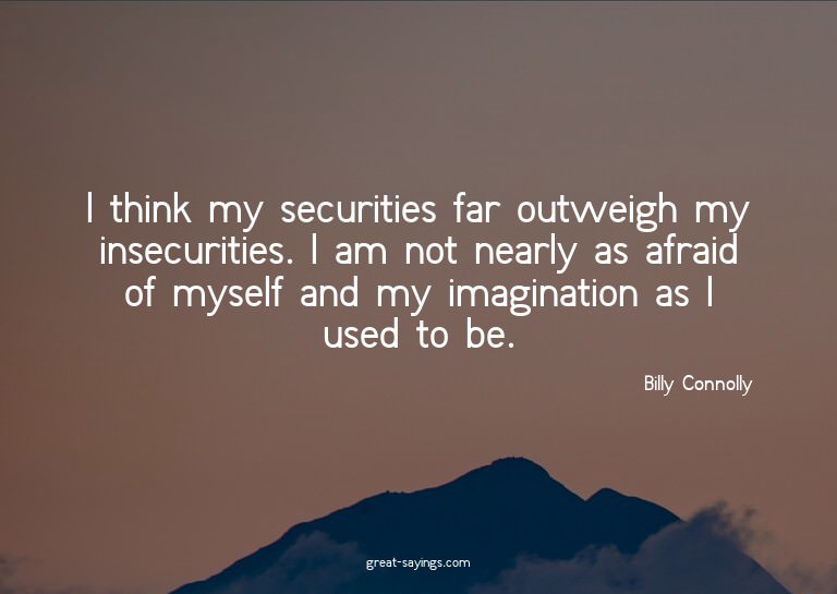 I think my securities far outweigh my insecurities. I a