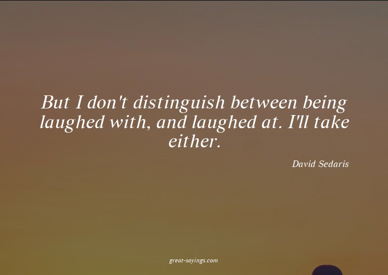 But I don't distinguish between being laughed with, and