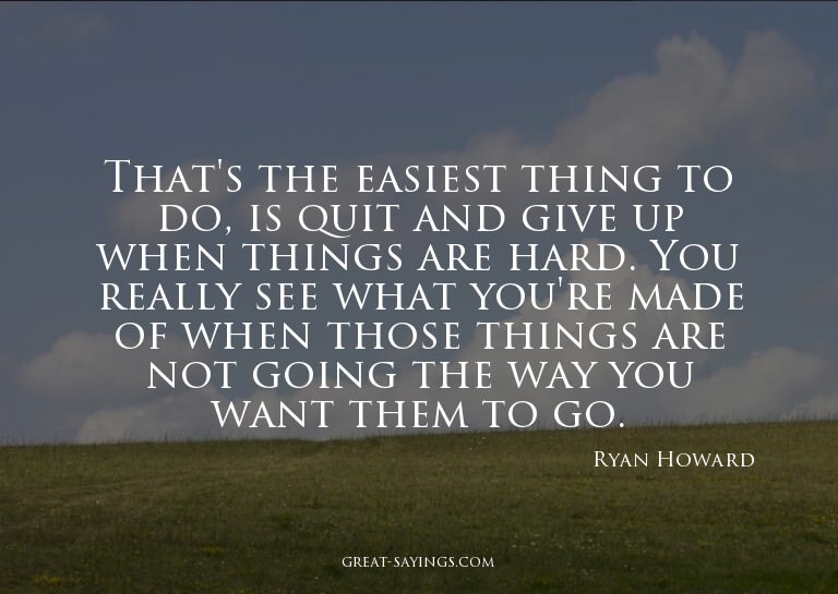 That's the easiest thing to do, is quit and give up whe