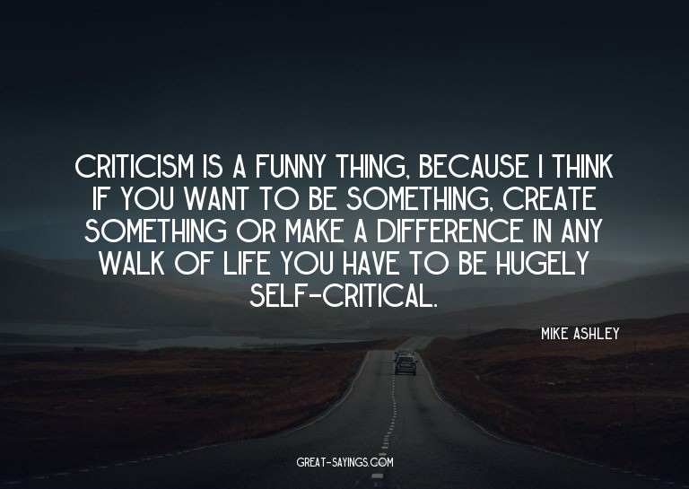 Criticism is a funny thing, because I think if you want