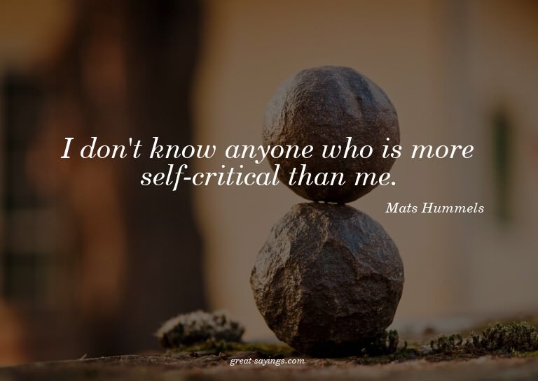 I don't know anyone who is more self-critical than me.

