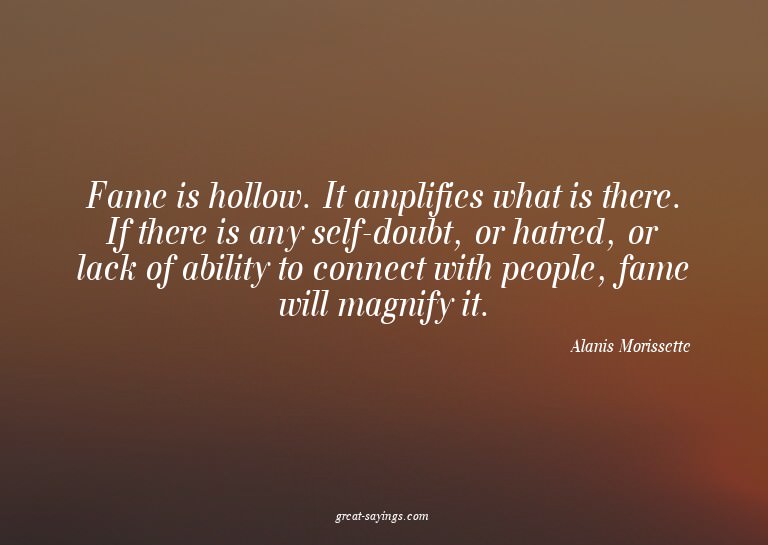 Fame is hollow. It amplifies what is there. If there is