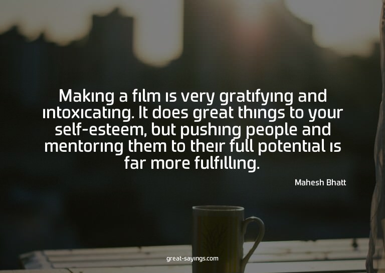 Making a film is very gratifying and intoxicating. It d