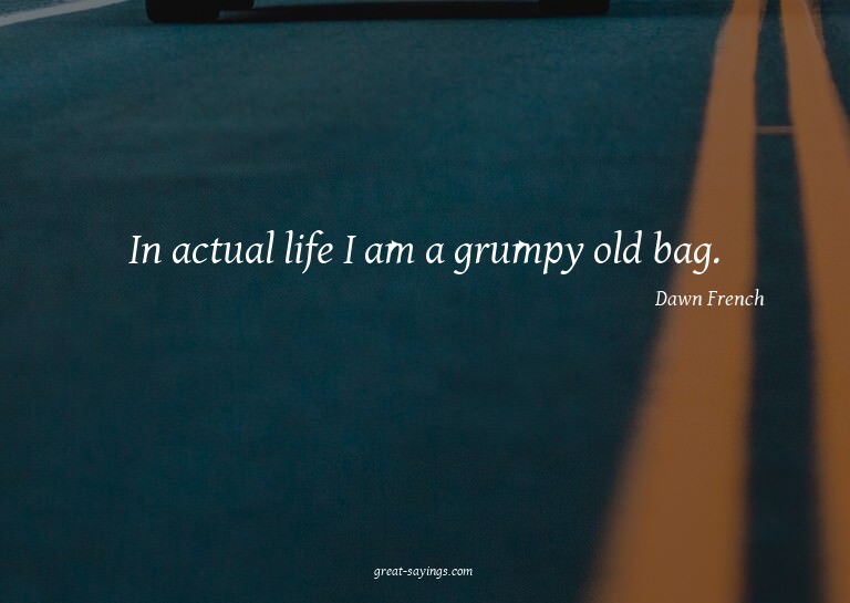 In actual life I am a grumpy old bag.

