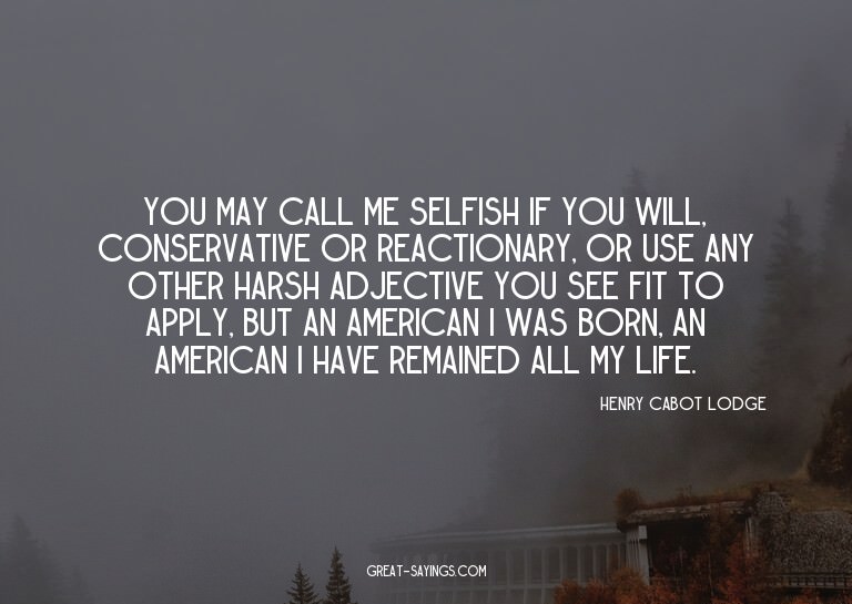 You may call me selfish if you will, conservative or re