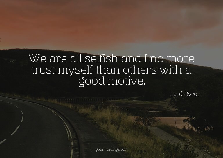 We are all selfish and I no more trust myself than othe