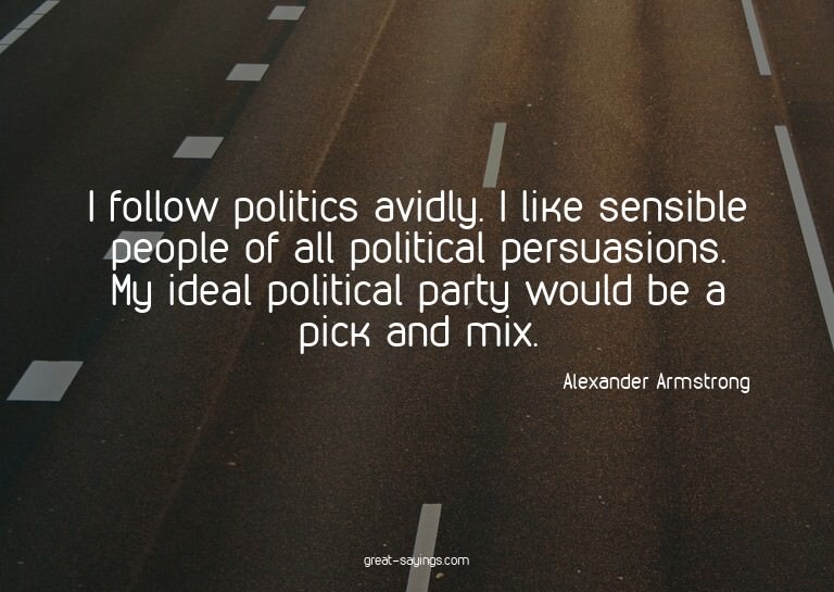 I follow politics avidly. I like sensible people of all