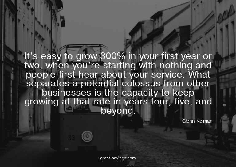 It's easy to grow 300% in your first year or two, when