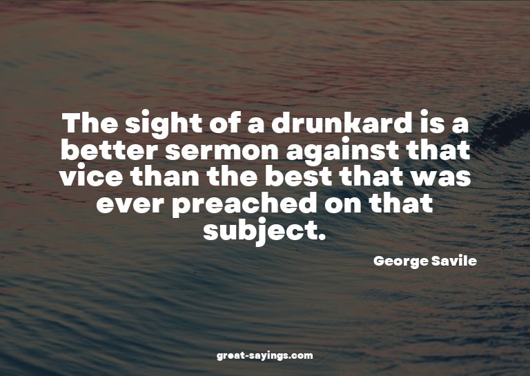 The sight of a drunkard is a better sermon against that