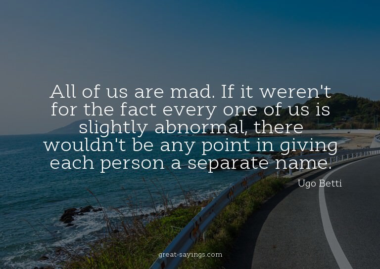 All of us are mad. If it weren't for the fact every one