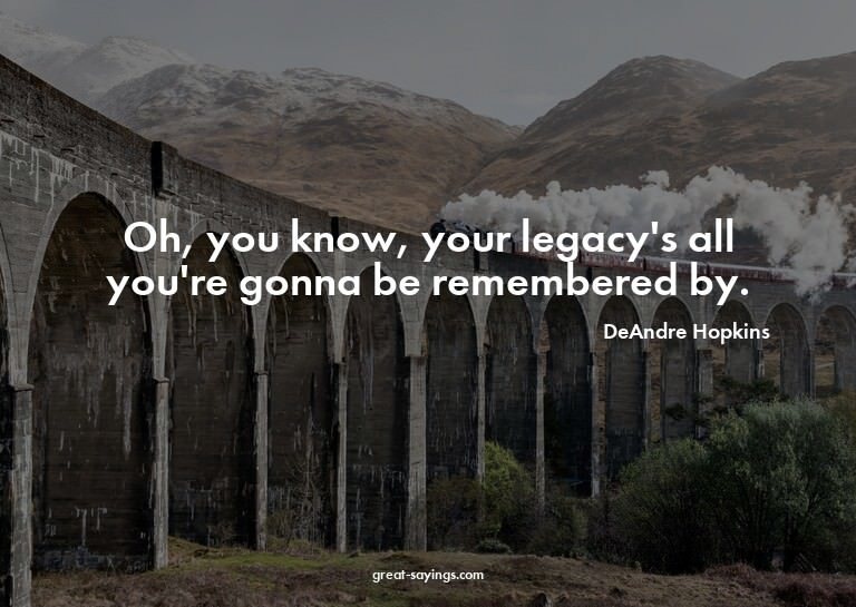 Oh, you know, your legacy's all you're gonna be remembe