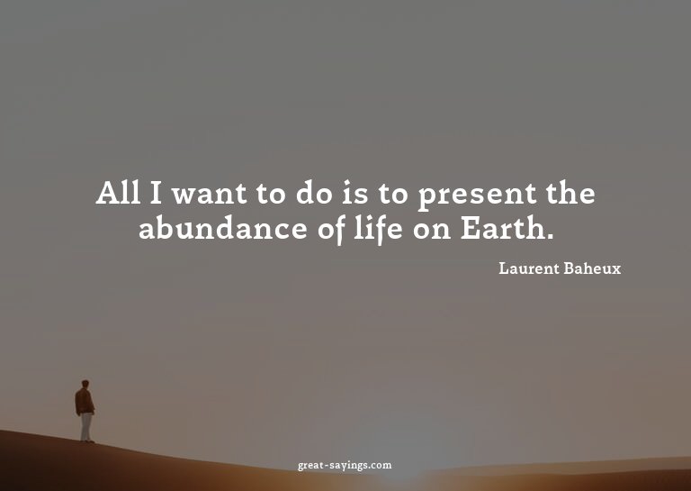 All I want to do is to present the abundance of life on