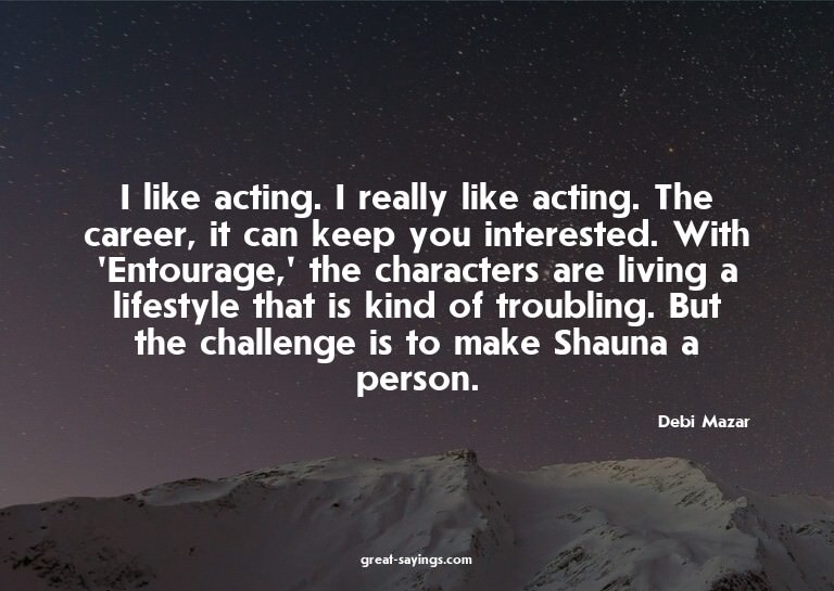 I like acting. I really like acting. The career, it can