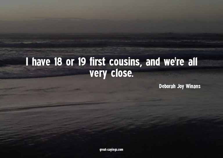 I have 18 or 19 first cousins, and we're all very close