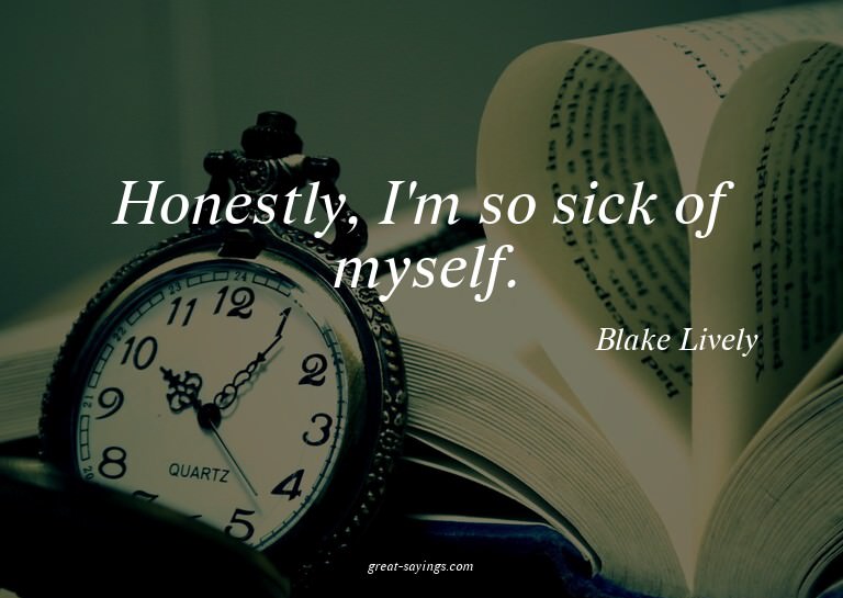 Honestly, I'm so sick of myself.

