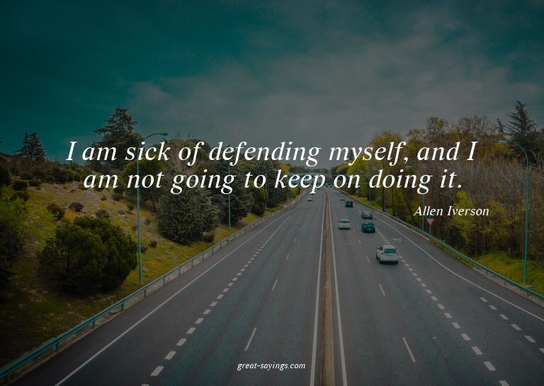 I am sick of defending myself, and I am not going to ke