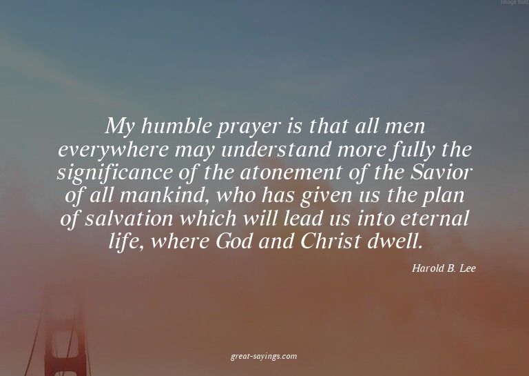 My humble prayer is that all men everywhere may underst