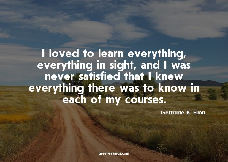 I loved to learn everything, everything in sight, and I