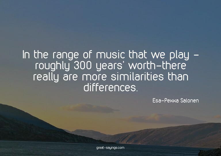 In the range of music that we play - roughly 300 years'