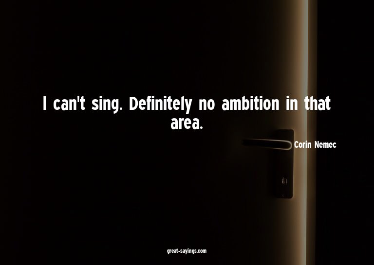 I can't sing. Definitely no ambition in that area.

