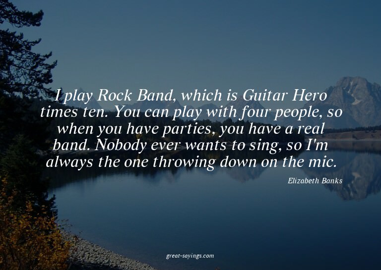 I play Rock Band, which is Guitar Hero times ten. You c
