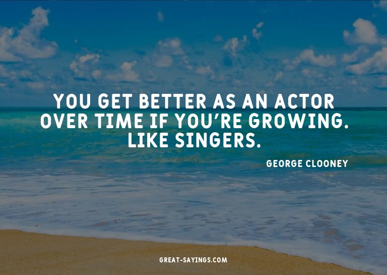 You get better as an actor over time if you're growing.