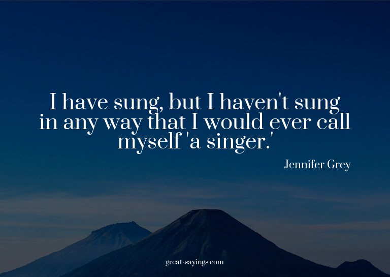 I have sung, but I haven't sung in any way that I would