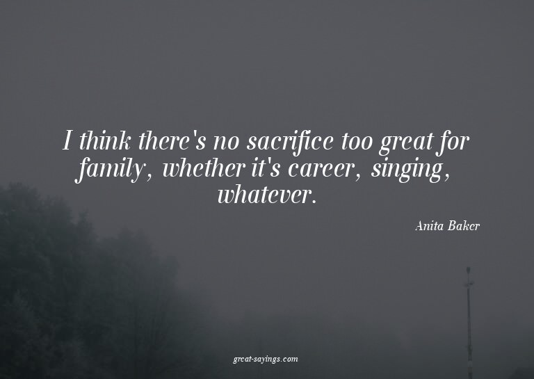 I think there's no sacrifice too great for family, whet