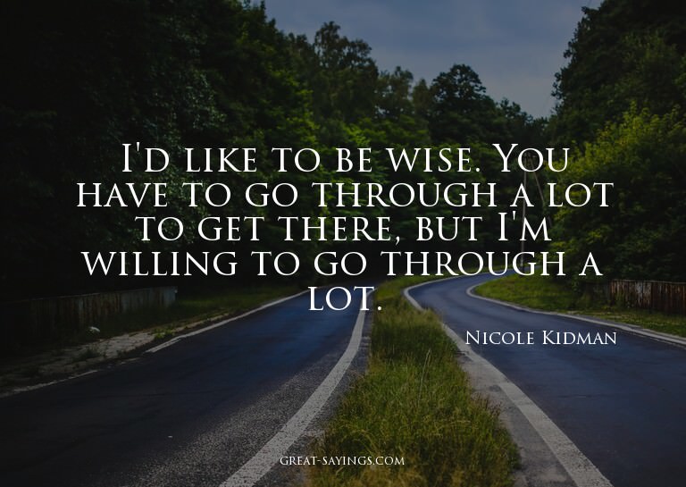I'd like to be wise. You have to go through a lot to ge