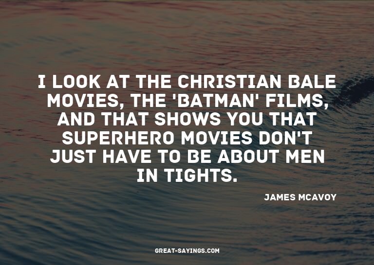 I look at the Christian Bale movies, the 'Batman' films