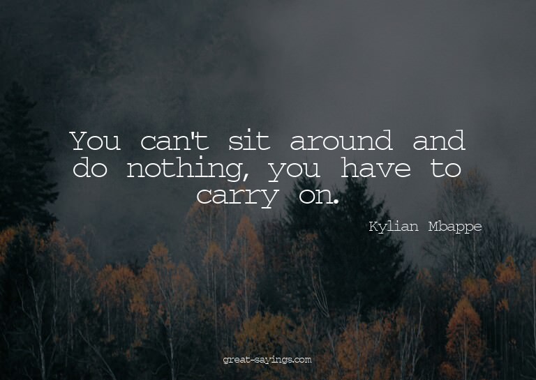 You can't sit around and do nothing, you have to carry