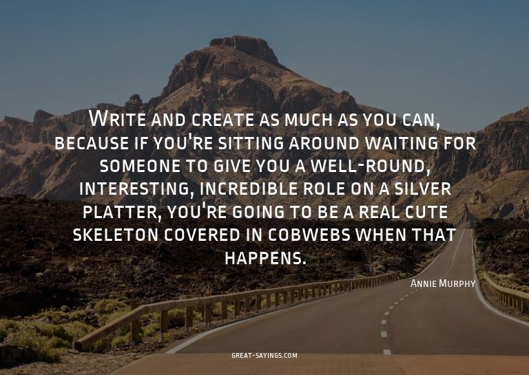 Write and create as much as you can, because if you're