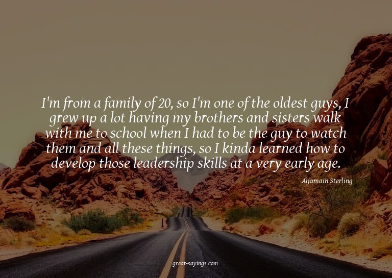 I'm from a family of 20, so I'm one of the oldest guys,