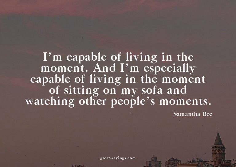 I'm capable of living in the moment. And I'm especially