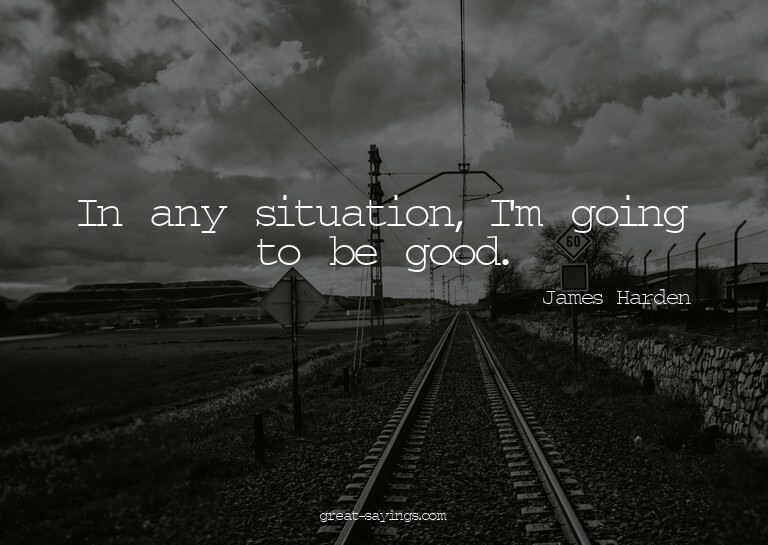 In any situation, I'm going to be good.


