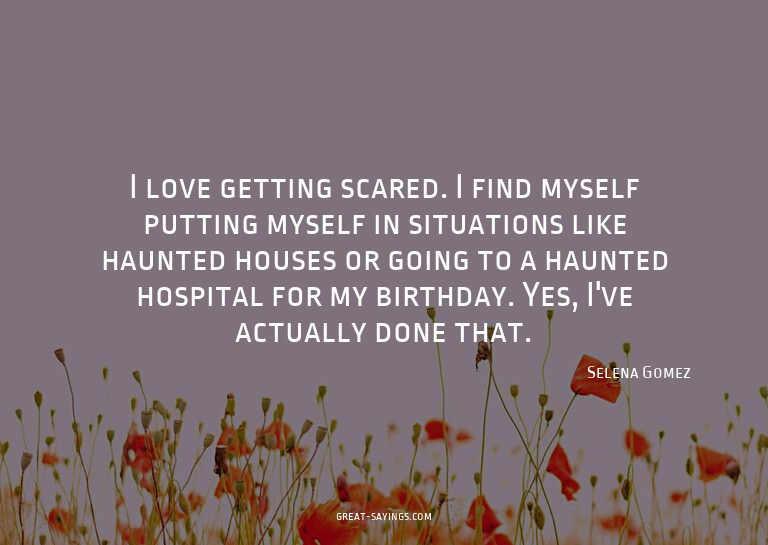 I love getting scared. I find myself putting myself in