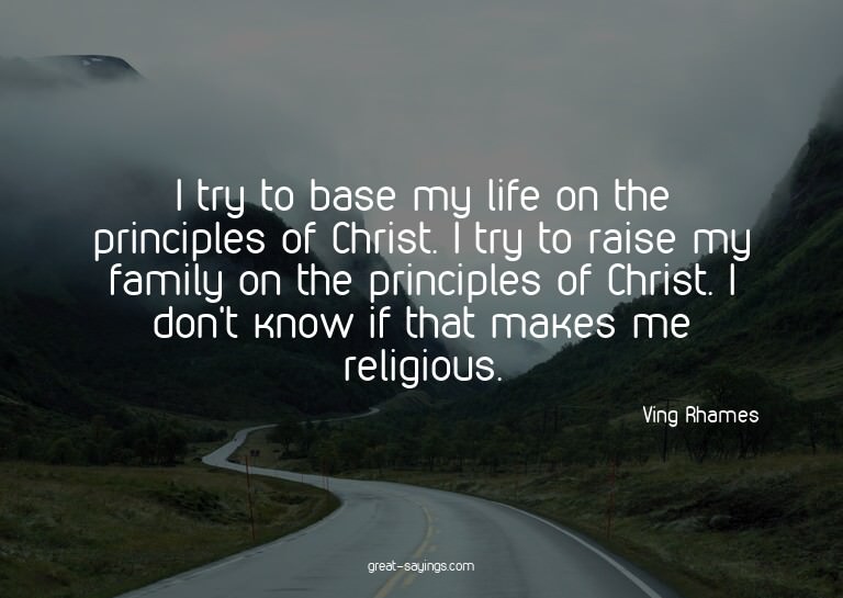 I try to base my life on the principles of Christ. I tr