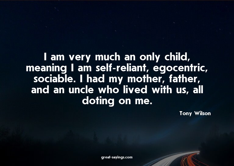 I am very much an only child, meaning I am self-reliant